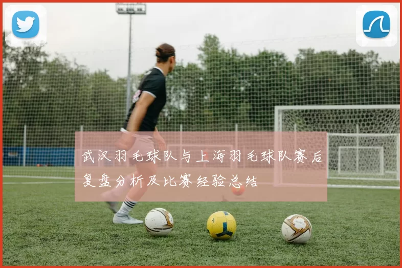 武汉羽毛球队与上海羽毛球队赛后复盘分析及比赛经验总结