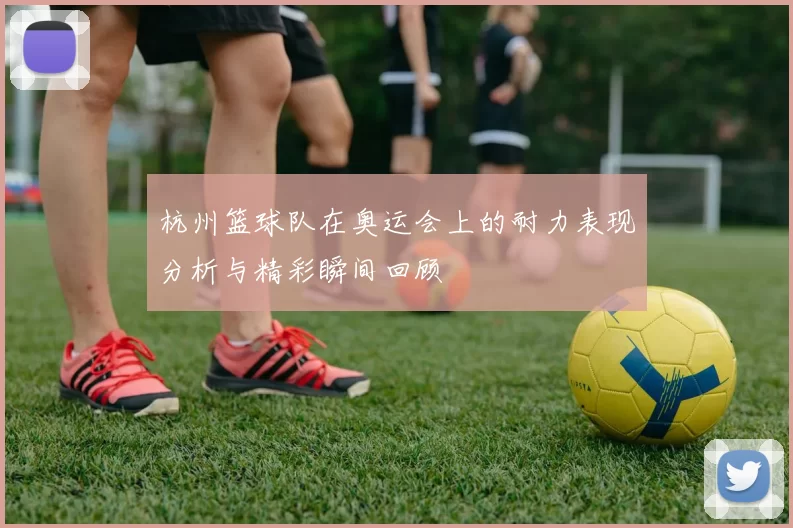 杭州篮球队在奥运会上的耐力表现分析与精彩瞬间回顾