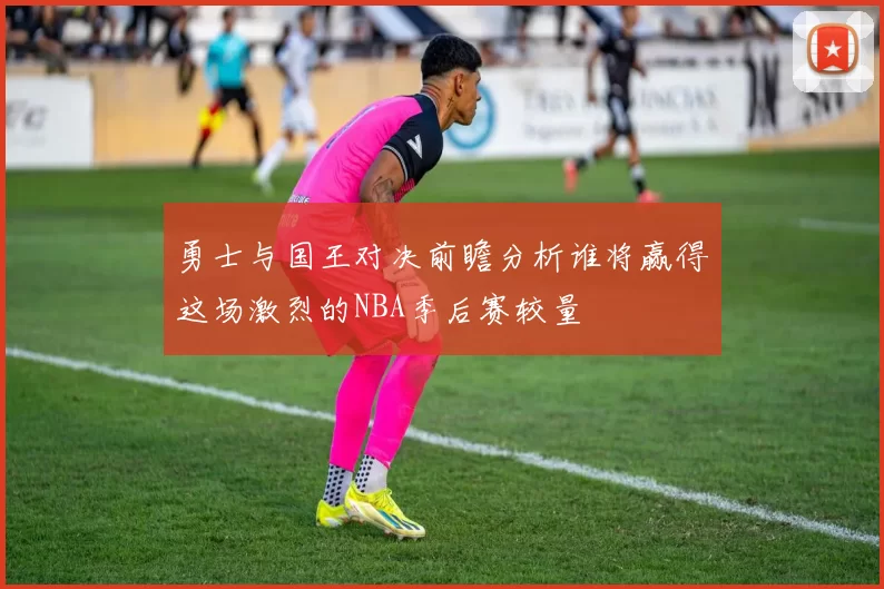 勇士与国王对决前瞻分析谁将赢得这场激烈的NBA季后赛较量