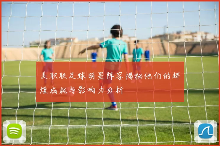 美职联足球明星阵容揭秘他们的辉煌成就与影响力分析
