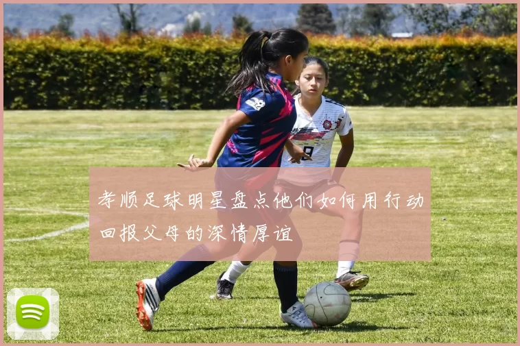 孝顺足球明星盘点他们如何用行动回报父母的深情厚谊