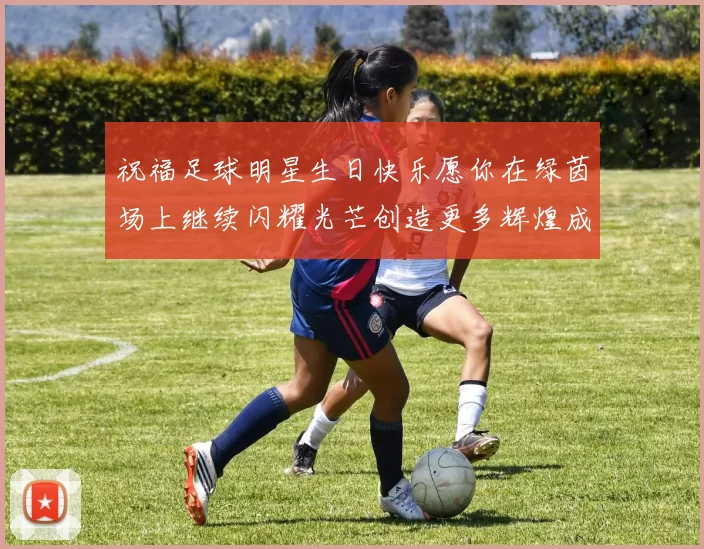 祝福足球明星生日快乐愿你在绿茵场上继续闪耀光芒创造更多辉煌成就