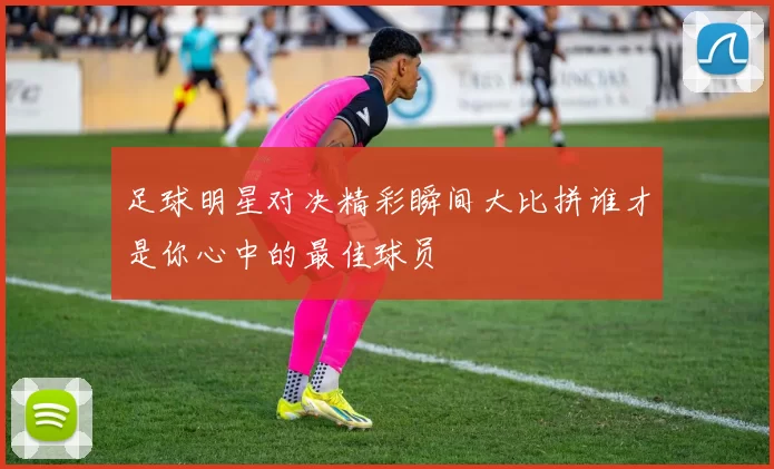 足球明星对决精彩瞬间大比拼谁才是你心中的最佳球员