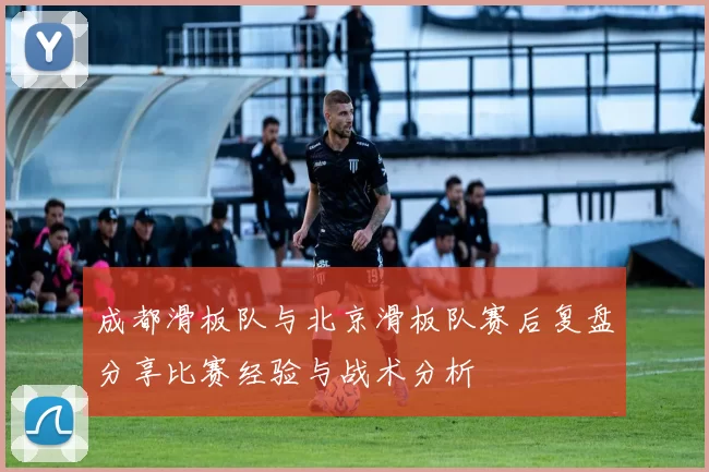 成都滑板队与北京滑板队赛后复盘分享比赛经验与战术分析