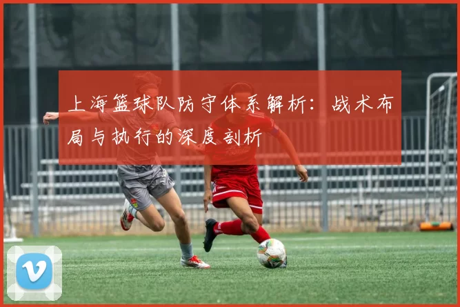 上海篮球队防守体系解析：战术布局与执行的深度剖析