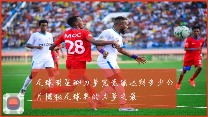 足球明星脚力量究竟能达到多少公斤揭秘足球界的力量之最