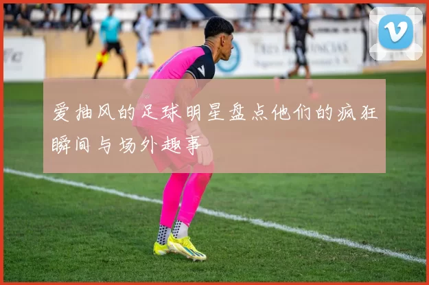 爱抽风的足球明星盘点他们的疯狂瞬间与场外趣事
