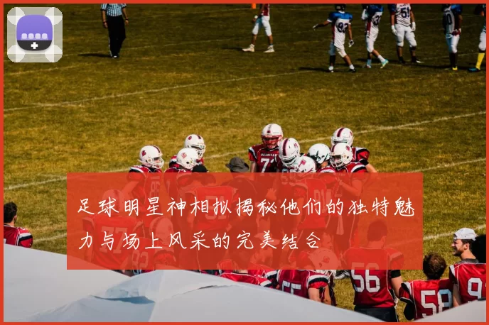 足球明星神相拟揭秘他们的独特魅力与场上风采的完美结合