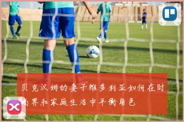 贝克汉姆的妻子维多利亚如何在时尚界和家庭生活中平衡角色
