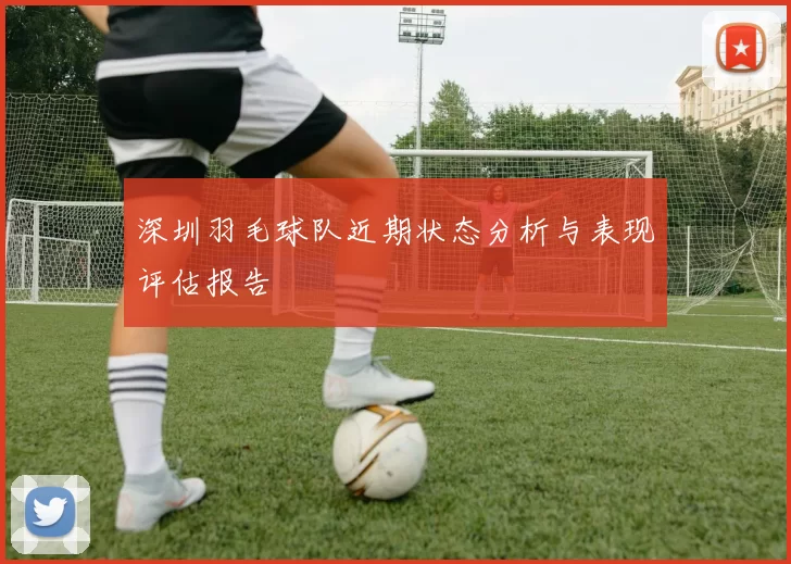 深圳羽毛球队近期状态分析与表现评估报告
