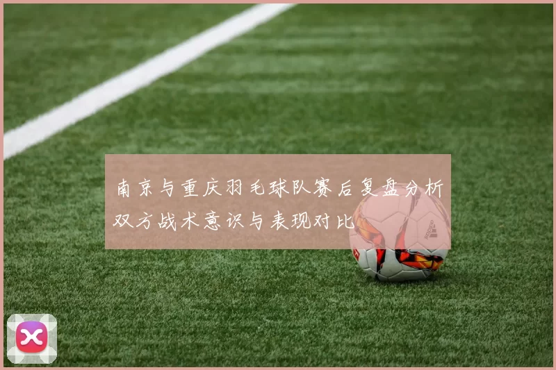 南京与重庆羽毛球队赛后复盘分析双方战术意识与表现对比