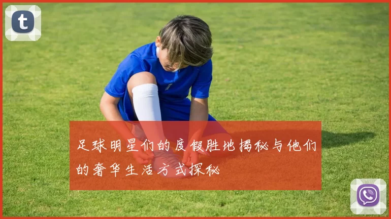 足球明星们的度假胜地揭秘与他们的奢华生活方式探秘