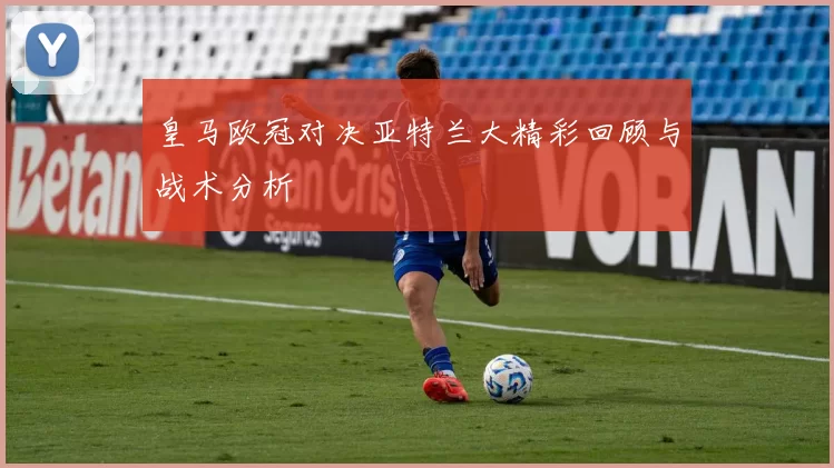 皇马欧冠对决亚特兰大精彩回顾与战术分析