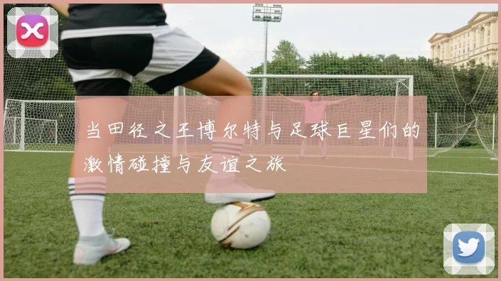 当田径之王博尔特与足球巨星们的激情碰撞与友谊之旅