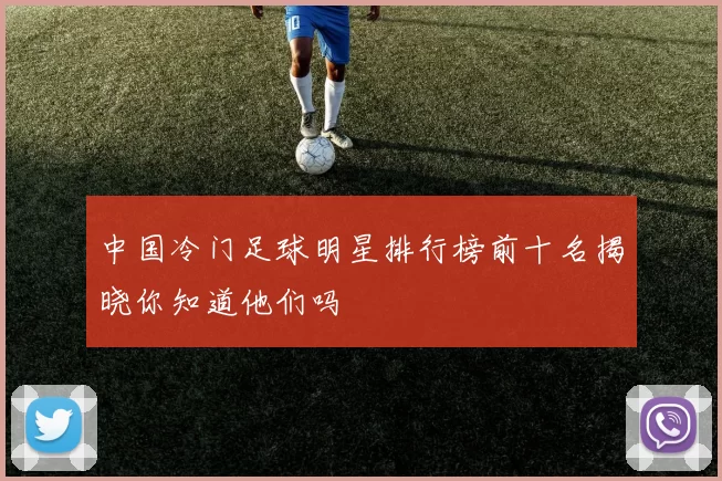 中国冷门足球明星排行榜前十名揭晓你知道他们吗