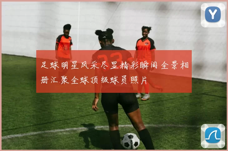 足球明星风采尽显精彩瞬间全景相册汇聚全球顶级球员照片