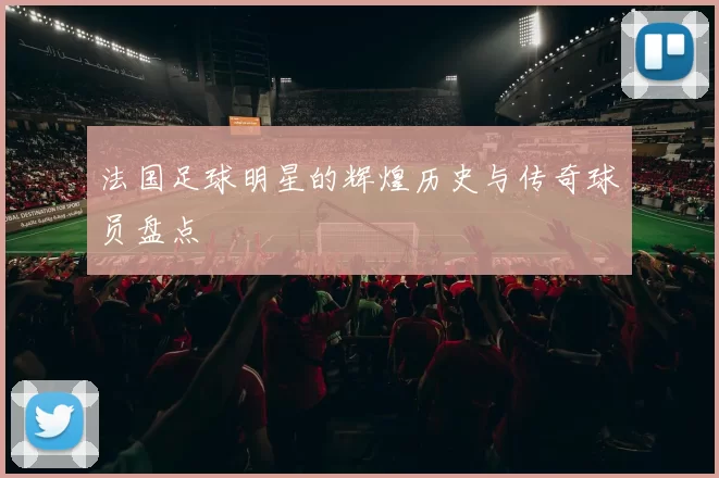 法国足球明星的辉煌历史与传奇球员盘点
