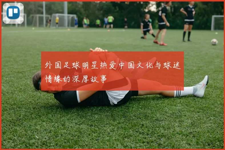 外国足球明星热爱中国文化与球迷情缘的深厚故事