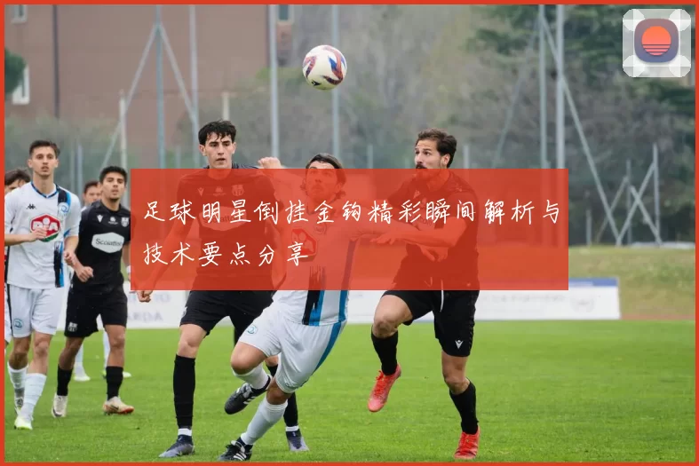足球明星倒挂金钩精彩瞬间解析与技术要点分享
