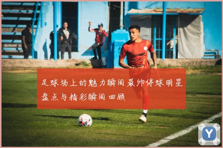 足球场上的魅力瞬间最帅停球明星盘点与精彩瞬间回顾