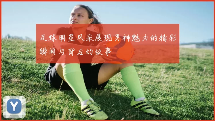 足球明星风采展现男神魅力的精彩瞬间与背后的故事