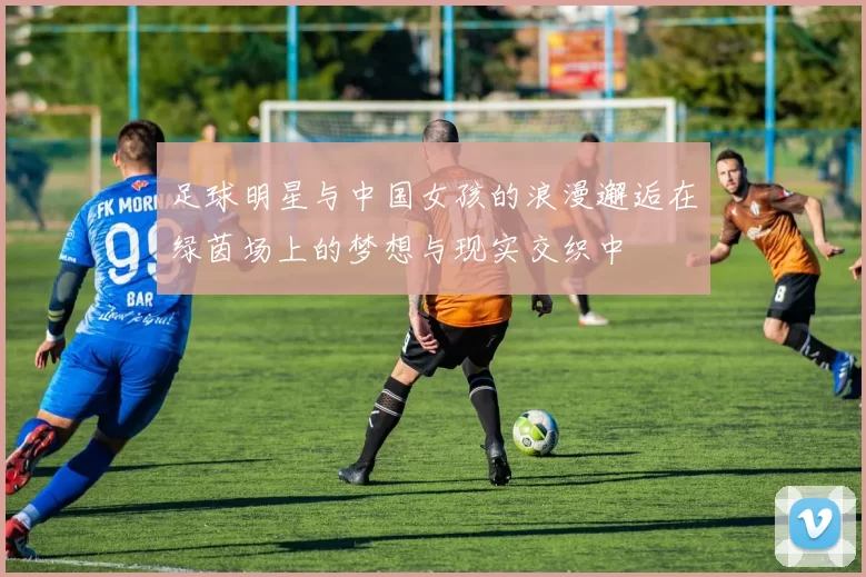 足球明星与中国女孩的浪漫邂逅在绿茵场上的梦想与现实交织中