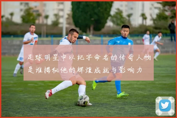足球明星中以纪字命名的传奇人物是谁揭秘他的辉煌成就与影响力