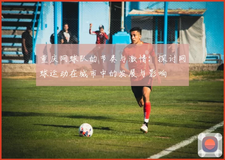 重庆网球队的节奏与激情：探讨网球运动在城市中的发展与影响