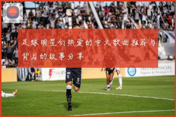 足球明星们热爱的中文歌曲推荐与背后的故事分享