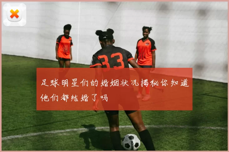 足球明星们的婚姻状况揭秘你知道他们都结婚了吗
