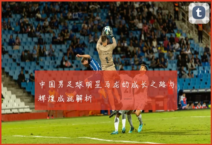 中国男足球明星马龙的成长之路与辉煌成就解析