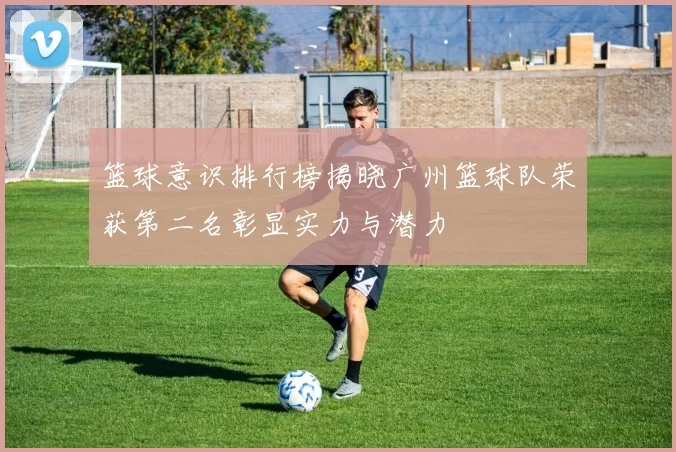 篮球意识排行榜揭晓广州篮球队荣获第二名彰显实力与潜力