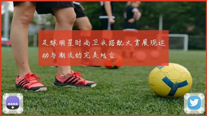 足球明星时尚卫衣搭配大赏展现运动与潮流的完美结合