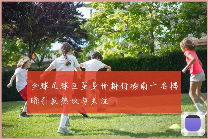 全球足球巨星身价排行榜前十名揭晓引发热议与关注