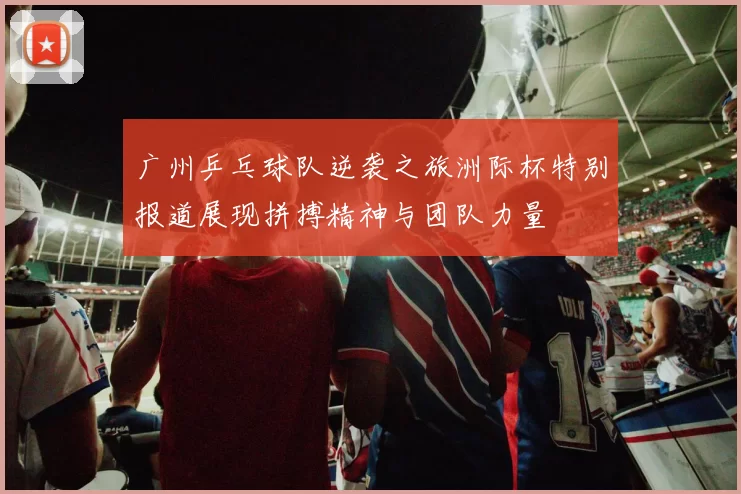 广州乒乓球队逆袭之旅洲际杯特别报道展现拼搏精神与团队力量