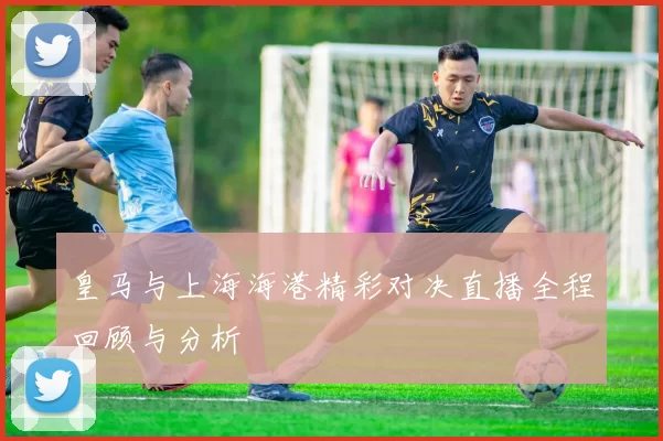 皇马与上海海港精彩对决直播全程回顾与分析