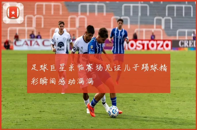 足球巨星亲临赛场见证儿子踢球精彩瞬间感动满满