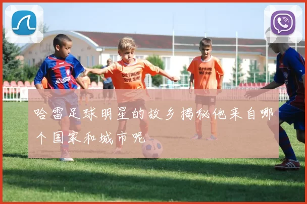 哈雷足球明星的故乡揭秘他来自哪个国家和城市呢