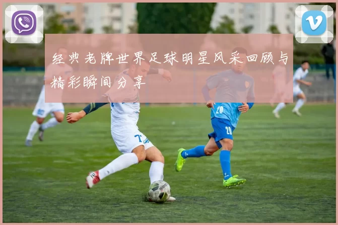 经典老牌世界足球明星风采回顾与精彩瞬间分享