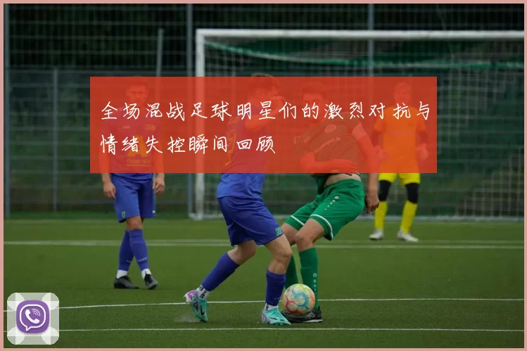 全场混战足球明星们的激烈对抗与情绪失控瞬间回顾