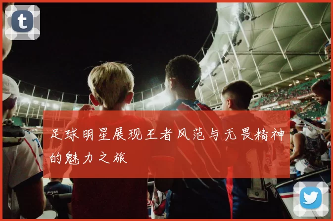 足球明星展现王者风范与无畏精神的魅力之旅