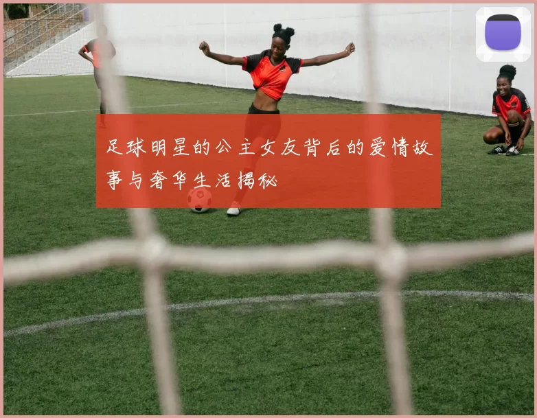 足球明星的公主女友背后的爱情故事与奢华生活揭秘