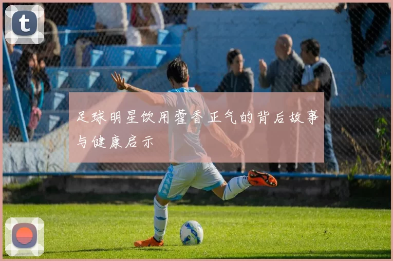 足球明星饮用藿香正气的背后故事与健康启示