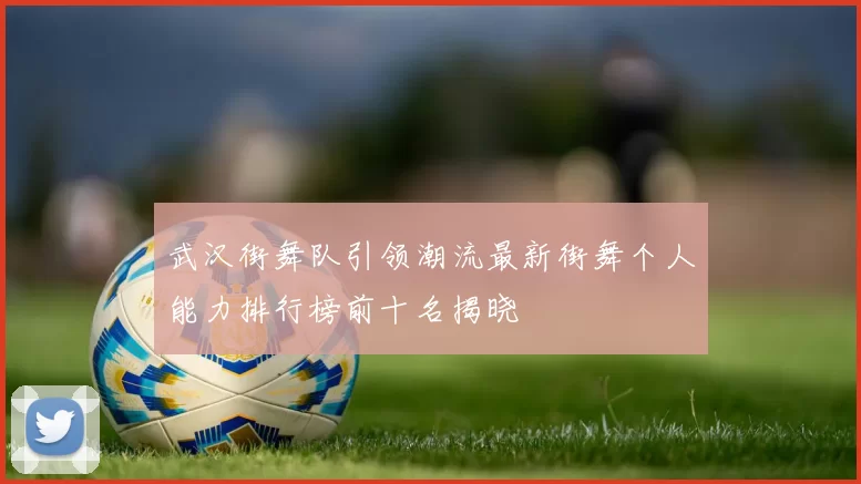 武汉街舞队引领潮流最新街舞个人能力排行榜前十名揭晓