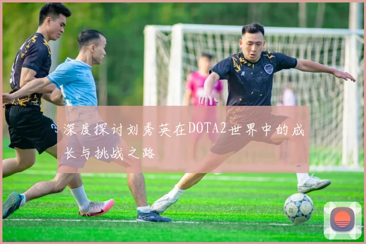 深度探讨刘秀英在DOTA2世界中的成长与挑战之路