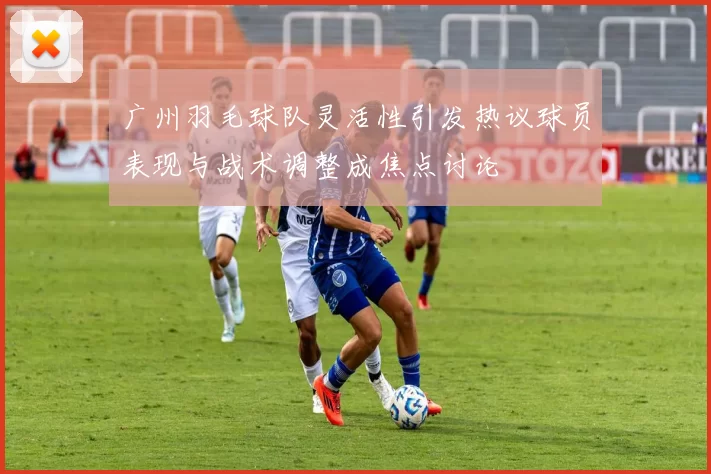 广州羽毛球队灵活性引发热议球员表现与战术调整成焦点讨论