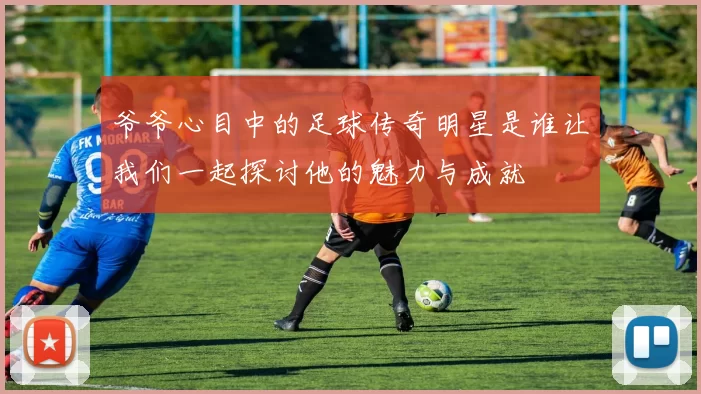 爷爷心目中的足球传奇明星是谁让我们一起探讨他的魅力与成就