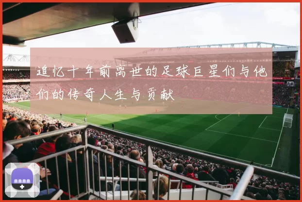 追忆十年前离世的足球巨星们与他们的传奇人生与贡献