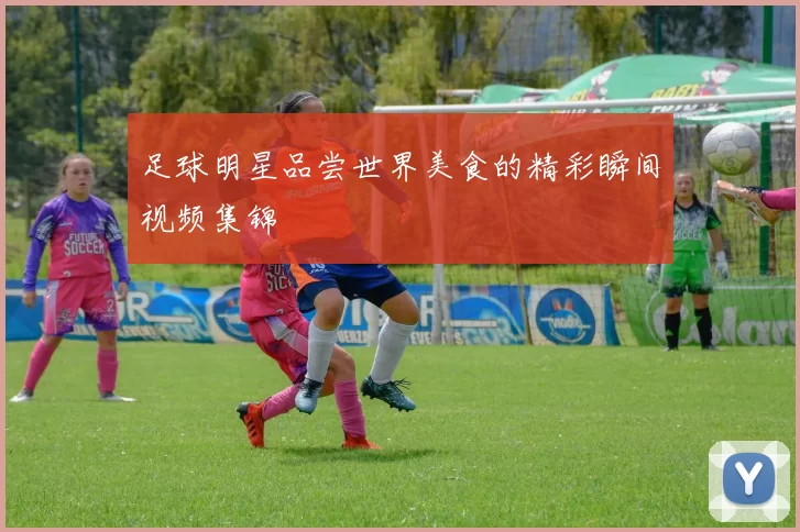 足球明星品尝世界美食的精彩瞬间视频集锦