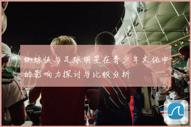 蜘蛛侠与足球明星在青少年文化中的影响力探讨与比较分析